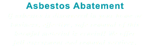 Asbestos Abatement If asbestos is discovered in your home or business, effective, safe removal of this harmful material is crucial! We offer full assessment and removal services.